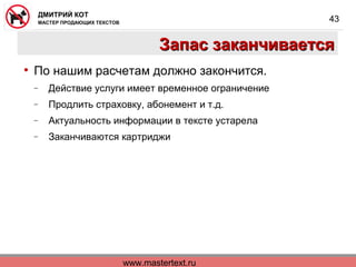 www.mastertext.ru
ДМИТРИЙ КОТ
МАСТЕР ПРОДАЮЩИХ ТЕКСТОВ
43
Запас заканчиваетсяЗапас заканчивается
• По нашим расчетам должно закончится.
− Действие услуги имеет временное ограничение
− Продлить страховку, абонемент и т.д.
− Актуальность информации в тексте устарела
− Заканчиваются картриджи
 