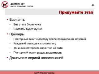 www.mastertext.ru
ДМИТРИЙ КОТ
МАСТЕР ПРОДАЮЩИХ ТЕКСТОВ
44
Придумайте этапПридумайте этап
• Варианты
− Без этапа будет хуже
− С этапом будет лучше
• Примеры
− Повторный визит к доктору после прохождения лечения
− Каждые 6 месяцев к стоматологу
− ТО иначе потеряете гарантию на авто
− Повторный аудит входит в стоимость
• Дожимаем серией напоминаний
 
