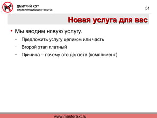 www.mastertext.ru
ДМИТРИЙ КОТ
МАСТЕР ПРОДАЮЩИХ ТЕКСТОВ
51
Новая услуга для васНовая услуга для вас
• Мы вводим новую услугу.
− Предложить услугу целиком или часть
− Второй этап платный
− Причина – почему это делаете (комплимент)
 
