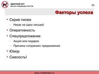 www.mastertext.ru
ДМИТРИЙ КОТ
МАСТЕР ПРОДАЮЩИХ ТЕКСТОВ
53
Факторы успехаФакторы успеха
• Серия писем
− Никак не одно письмо!
• Оперативность
• Спецпредложение
− Акция или подарок
− Причина «сгорания» предложения
• Юмор
• Смелость!
 