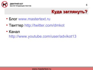 www.mastertext.ru
ДМИТРИЙ КОТ
МАСТЕР ПРОДАЮЩИХ ТЕКСТОВ
6
Куда заглянуть?Куда заглянуть?
• Блог www.mastertext.ru
• Твиттер http://twitter.com/dmkot
• Канал
http://www.youtube.com/user/advikot13
 