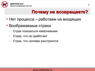 www.mastertext.ru
ДМИТРИЙ КОТ
МАСТЕР ПРОДАЮЩИХ ТЕКСТОВ
7
Почему не возвращаете?Почему не возвращаете?
• Нет процесса – работаем на входящих
• Воображаемые страхи
− Страх показаться навязчивыми
− Страх, что не сработает
− Страх, что человек расстроится
 