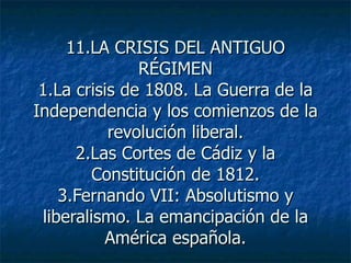 11.LA CRISIS DEL ANTIGUO RÉGIMEN 1.La crisis de 1808. La Guerra de la Independencia y los comienzos de la revolución liberal. 2.Las Cortes de Cádiz y la Constitución de 1812. 3.Fernando VII: Absolutismo y liberalismo. La emancipación de la América española. 