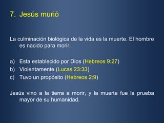 7. Jesús murió


La culminación biológica de la vida es la muerte. El hombre
    es nacido para morir.

a) Esta establecido por Dios (Hebreos 9:27)
b) Violentamente (Lucas 23:33)
c) Tuvo un propósito (Hebreos 2:9)

Jesús vino a la tierra a morir, y la muerte fue la prueba
   mayor de su humanidad.
 