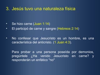 3. Jesús tuvo una naturaleza física


•   Se hizo carne (Juan 1:14)
•   El participó de carne y sangre (Hebreos 2:14)

•   No confesar que Jesucristo es un hombre, es una
    característica del anticristo. (1 Juan 4:3).

    Para probar a una persona poseída por demonios,
    pregúntele ¿Ha venido Jesucristo en carne? y
    responderán un enfático "no"
 