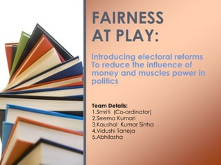 Introducing electoral reforms
To reduce the influence of
money and muscles power in
politics
FAIRNESS
AT PLAY:
Team Details:
1.Smriti (Co-ordinator)
2.Seema Kumari
3.Kaushal Kumar Sinha
4.Vidushi Taneja
5.Abhilasha
 