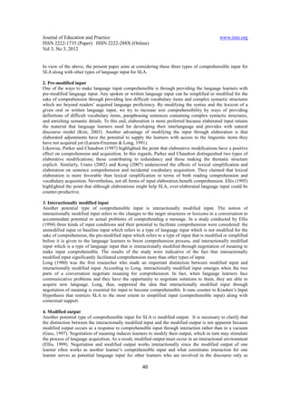 Journal of Education and Practice                                                              www.iiste.org
ISSN 2222-1735 (Paper) ISSN 2222-288X (Online)
Vol 3, No 3, 2012


In view of the above, the present paper aims at considering these three types of comprehensible input for
SLA along with other types of language input for SLA.

2. Pre-modified input
One of the ways to make language input comprehensible is through providing the language learners with
pre-modified language input. Any spoken or written language input can be simplified or modified for the
sake of comprehension through providing less difficult vocabulary items and complex syntactic structures
which are beyond readers’ acquired language proficiency. By modifying the syntax and the lexicon of a
given oral or written language input, we try to increase text comprehensibility by ways of providing
definitions of difficult vocabulary items, paraphrasing sentences containing complex syntactic structures,
and enriching semantic details. To this end, elaboration is more preferred because elaborated input retains
the material that language learners need for developing their interlanguage and provides with natural
discourse model (Kim, 2003). Another advantage of modifying the input through elaboration is that
elaborated adjustments have the potential to supply the learners with access to the linguistic items they
have not acquired yet (Larsen-Freeman & Long, 1991).
Likewise, Parker and Chaudron (1987) highlighted the point that elaborative modifications have a positive
effect on comprehension and acquisition. In this regards, Parker and Chaudron distinguished two types of
elaborative modifications; those contributing to redundancy and those making the thematic structure
explicit. Similarly, Urano (2002) and Kong (2007) underscored the effects of lexical simplification and
elaboration on sentence comprehension and incidental vocabulary acquisition. They claimed that lexical
elaboration is more favorable than lexical simplification in terms of both reading comprehension and
vocabulary acquisition. Nevertheless, not all forms of input elaboration benefit comprehension. Ellis (1995)
highlighted the point that although elaborations might help SLA, over-elaborated language input could be
counter-productive.

3. Interactionally modified input
Another potential type of comprehensible input is interactionally modified input. The notion of
interactionally modified input refers to the changes to the target structures or lexicons in a conversation to
accommodate potential or actual problems of comprehending a message. In a study conducted by Ellis
(1994) three kinds of input conditions and their potential to facilitate comprehension were considered: the
unmodified input or baseline input which refers to a type of language input which is not modified for the
sake of comprehension, the pre-modified input which refers to a type of input that is modified or simplified
before it is given to the language learners to boost comprehension process, and interactionally modified
input which is a type of language input that is interactionally modified through negotiation of meaning to
make input comprehensible. The results of the study were indicative of the fact that interactionally
modified input significantly facilitated comprehension more than other types of input.
Long (1980) was the first researcher who made an important distinction between modified input and
interactionally modified input. According to Long, interactionally modified input emerges when the two
parts of a conversation negotiate meaning for comprehension. In fact, when language learners face
communicative problems and they have the opportunity to negotiate solutions to them, they are able to
acquire new language. Long, thus, supported the idea that interactionally modified input through
negotiation of meaning is essential for input to become comprehensible. It runs counter to Krashen’s Input
Hypothesis that restricts SLA to the most extent to simplified input (comprehensible input) along with
contextual support.

4. Modified output
Another potential type of comprehensible input for SLA is modified output. It is necessary to clarify that
the distinction between the interactionally modified input and the modified output is not apparent because
modified output occurs as a response to comprehensible input through interaction rather than in a vacuum
(Gass, 1997). Negotiation of meaning induces learners to modify their output, which in turn may stimulate
the process of language acquisition. As a result, modified output must occur in an interactional environment
(Ellis, 1999). Negotiation and modified output works interactionally since the modified output of one
learner often works as another learner’s comprehensible input and what constitutes interaction for one
learner serves as potential language input for other learners who are involved in the discourse only as

                                                     40
 