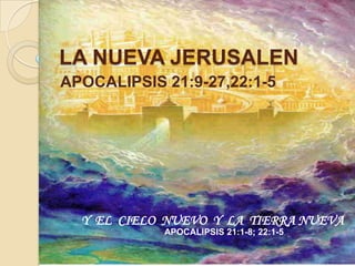 LA NUEVA JERUSALEN
APOCALIPSIS 21:9-27,22:1-5




  Y EL CIELO NUEVO Y LA TIERRA NUEVA
            APOCALIPSIS 21:1-8; 22:1-5
 