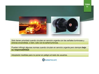 Solo tienen prioridad cuando circulan en servicio urgente con las señales luminosas y
sirenas encendidas, o bien, solo con la señal luminosa.
Pueden infringir algunas normas cuando circulan en servicio urgente pero siempre bajo
su responsabilidad.
Adoptarán medidas para no poner en peligro al resto de usuarios.
TEMA
11
 