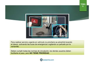 Para realizar servicio urgente en vehículo no prioritario se advertirá tocando
el claxon, activando las luces de emergencia o agitando un pañuelo por la
ventanilla.
Deben cumplir todas las normas de circulación, los demás usuarios deben
facilitarle el paso, pero NO TIENE PRIORIDAD.
TEMA
11
 