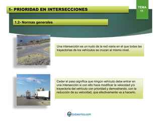 1.2- Normas generales
Una intersección es un nudo de la red viaria en el que todas las
trayectorias de los vehículos se cruzan al mismo nivel.
Ceder el paso significa que ningún vehículo debe entrar en
una intersección si con ello hace modificar la velocidad y/o
trayectoria del vehículo con prioridad y demostrando, con la
reducción de su velocidad, que efectivamente va a hacerlo.
1- PRIORIDAD EN INTERSECCIONES
TEMA
11
 