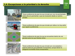 Tienen preferencia de paso los que circulan por una vía pavimentada
sobre otra sin pavimentar o que se incorporen desde un camino
privado.
Tienen preferencia de paso los que circulan por raíles si no hay señal
que regule la preferencia.
1.4- Excepciones a la prioridad a la derecha
TEMA
11
Tienen preferencia de paso los que se encuentran dentro de una
glorieta sobre los que intentan entrar.
Tienen preferencia de paso los que circulan por una autopista o
autovía sobre los que pretenden incorporarse, aunque tienen la
obligación de facilitar dicha incorporación .
 
