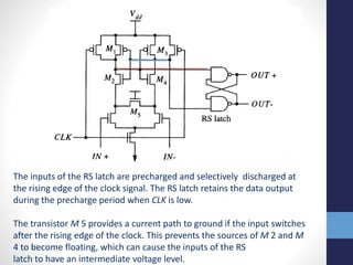 The inputs of the RS latch are precharged and selectively discharged at
the rising edge of the clock signal. The RS latch retains the data output
during the precharge period when CLK is low.
The transistor M 5 provides a current path to ground if the input switches
after the rising edge of the clock. This prevents the sources of M 2 and M
4 to become floating, which can cause the inputs of the RS
latch to have an intermediate voltage level.
 