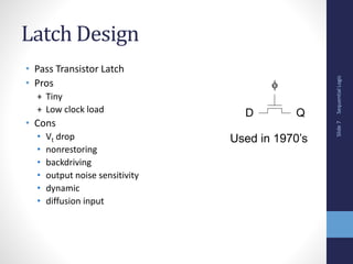Sequential
Logic
Slide
7
Latch Design
• Pass Transistor Latch
• Pros
+ Tiny
+ Low clock load
• Cons
• Vt drop
• nonrestoring
• backdriving
• output noise sensitivity
• dynamic
• diffusion input
D Q

Used in 1970’s
 