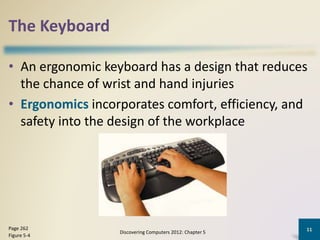 The Keyboard
• An ergonomic keyboard has a design that reduces
the chance of wrist and hand injuries
• Ergonomics incorporates comfort, efficiency, and
safety into the design of the workplace
Discovering Computers 2012: Chapter 5
11Page 262
Figure 5-4
 