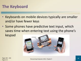 The Keyboard
• Keyboards on mobile devices typically are smaller
and/or have fewer keys
• Some phones have predictive text input, which
saves time when entering text using the phone’s
keypad
Discovering Computers 2012: Chapter 5
12Pages 262 – 263
Figure 5-5
 