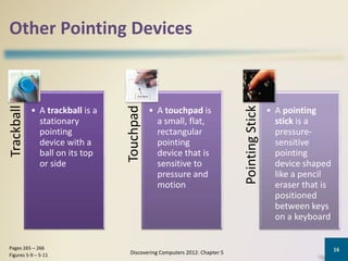 Other Pointing Devices
Trackball
• A trackball is a
stationary
pointing
device with a
ball on its top
or side
Touchpad
• A touchpad is
a small, flat,
rectangular
pointing
device that is
sensitive to
pressure and
motion
PointingStick
• A pointing
stick is a
pressure-
sensitive
pointing
device shaped
like a pencil
eraser that is
positioned
between keys
on a keyboard
Discovering Computers 2012: Chapter 5
16Pages 265 – 266
Figures 5-9 – 5-11
 
