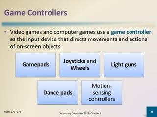 Game Controllers
• Video games and computer games use a game controller
as the input device that directs movements and actions
of on-screen objects
Discovering Computers 2012: Chapter 5
21Pages 270 - 271
Gamepads
Joysticks and
Wheels
Light guns
Dance pads
Motion-
sensing
controllers
 