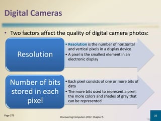 Digital Cameras
• Two factors affect the quality of digital camera photos:
Discovering Computers 2012: Chapter 5
25Page 273
• Resolution is the number of horizontal
and vertical pixels in a display device
• A pixel is the smallest element in an
electronic display
Resolution
• Each pixel consists of one or more bits of
data
• The more bits used to represent a pixel,
the more colors and shades of gray that
can be represented
Number of bits
stored in each
pixel
 