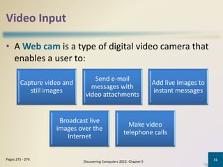 Video Input
• A Web cam is a type of digital video camera that
enables a user to:
Discovering Computers 2012: Chapter 5
31Pages 275 - 276
Capture video and
still images
Send e-mail
messages with
video attachments
Add live images to
instant messages
Broadcast live
images over the
Internet
Make video
telephone calls
 