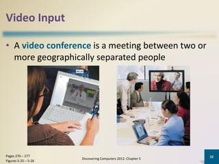 Video Input
• A video conference is a meeting between two or
more geographically separated people
Discovering Computers 2012: Chapter 5
32Pages 276 – 277
Figures 5-25 – 5-26
 