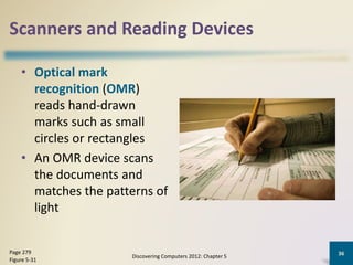 Scanners and Reading Devices
• Optical mark
recognition (OMR)
reads hand-drawn
marks such as small
circles or rectangles
• An OMR device scans
the documents and
matches the patterns of
light
Discovering Computers 2012: Chapter 5
36Page 279
Figure 5-31
 