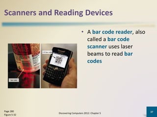 Scanners and Reading Devices
• A bar code reader, also
called a bar code
scanner uses laser
beams to read bar
codes
Discovering Computers 2012: Chapter 5
37Page 280
Figure 5-32
 