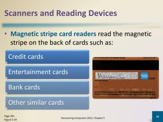 Scanners and Reading Devices
• Magnetic stripe card readers read the magnetic
stripe on the back of cards such as:
Discovering Computers 2012: Chapter 5
39Page 281
Figure 5-34
Credit cards
Entertainment cards
Bank cards
Other similar cards
 