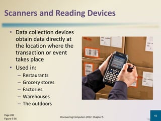 Scanners and Reading Devices
• Data collection devices
obtain data directly at
the location where the
transaction or event
takes place
• Used in:
– Restaurants
– Grocery stores
– Factories
– Warehouses
– The outdoors
Discovering Computers 2012: Chapter 5
41Page 282
Figure 5-36
 