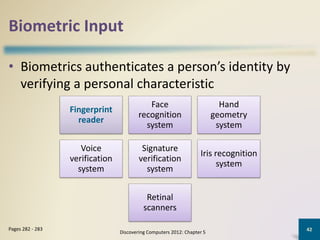Biometric Input
• Biometrics authenticates a person’s identity by
verifying a personal characteristic
Discovering Computers 2012: Chapter 5
42Pages 282 - 283
Fingerprint
reader
Face
recognition
system
Hand
geometry
system
Voice
verification
system
Signature
verification
system
Iris recognition
system
Retinal
scanners
 