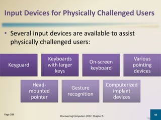Input Devices for Physically Challenged Users
• Several input devices are available to assist
physically challenged users:
Discovering Computers 2012: Chapter 5
48Page 286
Keyguard
Keyboards
with larger
keys
On-screen
keyboard
Various
pointing
devices
Head-
mounted
pointer
Gesture
recognition
Computerized
implant
devices
 