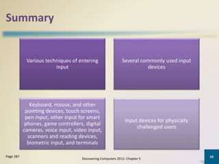 Summary
Various techniques of entering
input
Several commonly used input
devices
Keyboard, mouse, and other
pointing devices; touch screens,
pen input, other input for smart
phones, game controllers, digital
cameras, voice input, video input,
scanners and reading devices,
biometric input, and terminals
Input devices for physically
challenged users
Discovering Computers 2012: Chapter 5
50Page 287
 