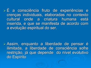 É  a consciência fruto de experiências e
 crenças individuais, elaboradas no contexto
 cultural onde a criatura humana está
 inserida, e que se manifesta de acordo com
 a evolução espiritual do ser.


 Assim,  enquanto a liberdade de pensar é
 ilimitada, a liberdade de consciência sofre
 restrição, já que depende do nível evolutivo
 do Espírito
 