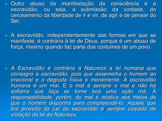    Outro abuso da manifestação da consciência é a
    escravidão, ou seja, a submissão da vontade, do
    cerceamento da liberdade de ir e vir, de agir e de pensar do
    Ser.

   A escravidão, independentemente das formas em que se
    manifeste, é contrária à lei de Deus, porque é um abuso de
    força, mesmo quando faz parte dos costumes de um povo.


   A Escravidão é contrária à Natureza a lei humana que
    consagra a escravidão, pois que assemelha o homem ao
    irracional e o degrada física e moralmente. A escravidão
    humana é um mal. E o mal é sempre o mal e não há
    sofisma que faça se torne boa uma ação má. A
    responsabilidade, porém, do mal é relativa aos meios de
    que o homem disponha para compreendê-lo. Aquele que
    tira proveito da Lei da escravidão é sempre culpado de
    violação da lei da Natureza.
 