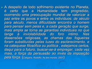    A despeito de todo sofrimento existente no Planeta,
    é certo que a Humanidade tem progredido,
    ocorrendo uma preocupação mundial de valorizar a
    paz entre os povos e entre os indivíduos: de século
    para século, menos dificuldade encontra o homem
    para pensar sem peias e, a cada geração que surge,
    mais ampla se torna as garantias individuais no que
    tange à inviolabilidade do foro íntimo. Nas
    dissensões religiosas, as chamas das fogueiras
    foram substituídas pelas luzes do esclarecimento, e
    na catequese filosófica ou política , estejamos certos,
    daqui para o futuro, buscar-se-á empregar, cada vez
    mais, a força da persuasão ao invés da imposição
    pela força. (Caligaris, Rodolfo. As leis morais. 2001)
 