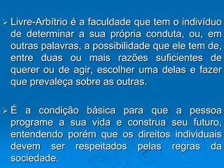  Livre-Arbítrio
               é a faculdade que tem o indivíduo
  de determinar a sua própria conduta, ou, em
  outras palavras, a possibilidade que ele tem de,
  entre duas ou mais razões suficientes de
  querer ou de agir, escolher uma delas e fazer
  que prevaleça sobre as outras.

É   a condição básica para que a pessoa
  programe a sua vida e construa seu futuro,
  entendendo porém que os direitos individuais
  devem ser respeitados pelas regras da
  sociedade.
 