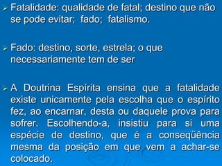  Fatalidade:
            qualidade de fatal; destino que não
 se pode evitar; fado; fatalismo.

 Fado:
      destino, sorte, estrela; o que
 necessariamente tem de ser

A  Doutrina Espírita ensina que a fatalidade
 existe unicamente pela escolha que o espírito
 fez, ao encarnar, desta ou daquele prova para
 sofrer. Escolhendo-a, insistiu para si uma
 espécie de destino, que é a conseqüência
 mesma da posição em que vem a achar-se
 colocado.
 