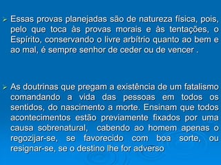    Essas provas planejadas são de natureza física, pois,
    pelo que toca às provas morais e às tentações, o
    Espírito, conservando o livre arbítrio quanto ao bem e
    ao mal, é sempre senhor de ceder ou de vencer .



   As doutrinas que pregam a existência de um fatalismo
    comandando a vida das pessoas em todos os
    sentidos, do nascimento a morte. Ensinam que todos
    acontecimentos estão previamente fixados por uma
    causa sobrenatural, cabendo ao homem apenas o
    regozijar-se, se favorecido com boa sorte, ou
    resignar-se, se o destino lhe for adverso
 