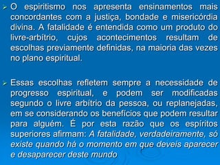    O espiritismo nos apresenta ensinamentos mais
    concordantes com a justiça, bondade e misericórdia
    divina. A fatalidade é entendida como um produto do
    livre-arbítrio, cujos acontecimentos resultam de
    escolhas previamente definidas, na maioria das vezes
    no plano espiritual.

   Essas escolhas refletem sempre a necessidade de
    progresso espiritual, e podem ser modificadas
    segundo o livre arbítrio da pessoa, ou replanejadas,
    em se considerando os benefícios que podem resultar
    para alguém. É por esta razão que os espíritos
    superiores afirmam: A fatalidade, verdadeiramente, só
    existe quando há o momento em que deveis aparecer
    e desaparecer deste mundo
 