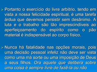  Portanto o exercício do livre arbítrio, tendo em
 vista a nossa felicidade espiritual, é uma tarefa
 árdua que devemos persistir sem desânimo. A
 luta e o trabalho são tão imprescindíveis ao
 aperfeiçoamento do espírito como o pão
 material é indispensável ao corpo físico.

 Nuncahá fatalidade nas opções morais, pois
 uma decisão pessoal infeliz não deve ser vista
 como uma má sorte ou uma imposição de Deus
 a seus filhos. Ora aquele que delibera sobre
 uma coisa é sempre livre de fazê-la ou não
 
