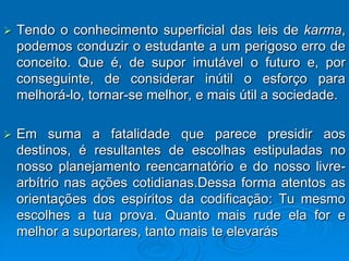    Tendo o conhecimento superficial das leis de karma,
    podemos conduzir o estudante a um perigoso erro de
    conceito. Que é, de supor imutável o futuro e, por
    conseguinte, de considerar inútil o esforço para
    melhorá-lo, tornar-se melhor, e mais útil a sociedade.

   Em suma a fatalidade que parece presidir aos
    destinos, é resultantes de escolhas estipuladas no
    nosso planejamento reencarnatório e do nosso livre-
    arbítrio nas ações cotidianas.Dessa forma atentos as
    orientações dos espíritos da codificação: Tu mesmo
    escolhes a tua prova. Quanto mais rude ela for e
    melhor a suportares, tanto mais te elevarás
 