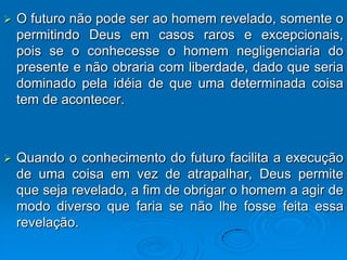    O futuro não pode ser ao homem revelado, somente o
    permitindo Deus em casos raros e excepcionais,
    pois se o conhecesse o homem negligenciaria do
    presente e não obraria com liberdade, dado que seria
    dominado pela idéia de que uma determinada coisa
    tem de acontecer.



   Quando o conhecimento do futuro facilita a execução
    de uma coisa em vez de atrapalhar, Deus permite
    que seja revelado, a fim de obrigar o homem a agir de
    modo diverso que faria se não lhe fosse feita essa
    revelação.
 