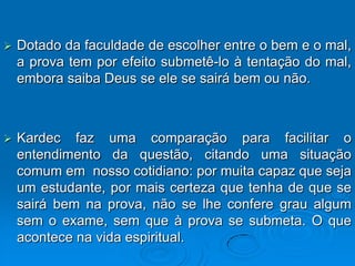    Dotado da faculdade de escolher entre o bem e o mal,
    a prova tem por efeito submetê-lo à tentação do mal,
    embora saiba Deus se ele se sairá bem ou não.



   Kardec faz uma comparação para facilitar o
    entendimento da questão, citando uma situação
    comum em nosso cotidiano: por muita capaz que seja
    um estudante, por mais certeza que tenha de que se
    sairá bem na prova, não se lhe confere grau algum
    sem o exame, sem que à prova se submeta. O que
    acontece na vida espiritual.
 