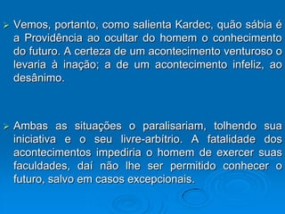    Vemos, portanto, como salienta Kardec, quão sábia é
    a Providência ao ocultar do homem o conhecimento
    do futuro. A certeza de um acontecimento venturoso o
    levaria à inação; a de um acontecimento infeliz, ao
    desânimo.



   Ambas as situações o paralisariam, tolhendo sua
    iniciativa e o seu livre-arbítrio. A fatalidade dos
    acontecimentos impediria o homem de exercer suas
    faculdades, daí não lhe ser permitido conhecer o
    futuro, salvo em casos excepcionais.
 