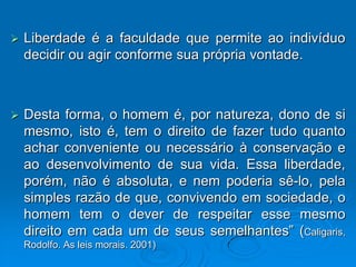    Liberdade é a faculdade que permite ao indivíduo
    decidir ou agir conforme sua própria vontade.



   Desta forma, o homem é, por natureza, dono de si
    mesmo, isto é, tem o direito de fazer tudo quanto
    achar conveniente ou necessário à conservação e
    ao desenvolvimento de sua vida. Essa liberdade,
    porém, não é absoluta, e nem poderia sê-lo, pela
    simples razão de que, convivendo em sociedade, o
    homem tem o dever de respeitar esse mesmo
    direito em cada um de seus semelhantes” (Caligaris,
    Rodolfo. As leis morais. 2001)
 