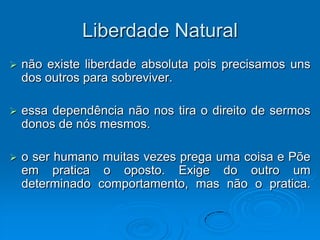 Liberdade Natural
   não existe liberdade absoluta pois precisamos uns
    dos outros para sobreviver.

   essa dependência não nos tira o direito de sermos
    donos de nós mesmos.

   o ser humano muitas vezes prega uma coisa e Põe
    em pratica o oposto. Exige do outro um
    determinado comportamento, mas não o pratica.
 