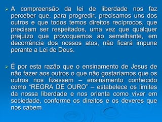    A compreensão da lei de liberdade nos faz
    perceber que, para progredir, precisamos uns dos
    outros e que todos temos direitos recíprocos, que
    precisam ser respeitados, uma vez que qualquer
    prejuízo que provoquemos ao semelhante, em
    decorrência dos nossos atos, não ficará impune
    perante a Lei de Deus.

   É por esta razão que o ensinamento de Jesus de
    não fazer aos outros o que não gostaríamos que os
    outros nos fizessem – ensinamento conhecido
    como “REGRA DE OURO” – estabelece os limites
    da nossa liberdade e nos orienta como viver em
    sociedade, conforme os direitos e os deveres que
    nos cabem
 