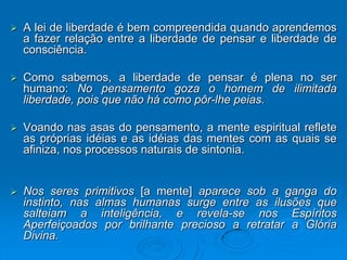    A lei de liberdade é bem compreendida quando aprendemos
    a fazer relação entre a liberdade de pensar e liberdade de
    consciência.

   Como sabemos, a liberdade de pensar é plena no ser
    humano: No pensamento goza o homem de ilimitada
    liberdade, pois que não há como pôr-lhe peias.

   Voando nas asas do pensamento, a mente espiritual reflete
    as próprias idéias e as idéias das mentes com as quais se
    afiniza, nos processos naturais de sintonia.


   Nos seres primitivos [a mente] aparece sob a ganga do
    instinto, nas almas humanas surge entre as ilusões que
    salteiam a inteligência, e revela-se nos Espíritos
    Aperfeiçoados por brilhante precioso a retratar a Glória
    Divina.
 