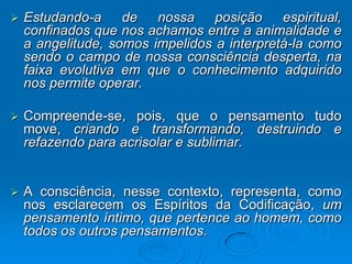   Estudando-a     de   nossa    posição    espiritual,
    confinados que nos achamos entre a animalidade e
    a angelitude, somos impelidos a interpretá-la como
    sendo o campo de nossa consciência desperta, na
    faixa evolutiva em que o conhecimento adquirido
    nos permite operar.

   Compreende-se, pois, que o pensamento tudo
    move, criando e transformando, destruindo e
    refazendo para acrisolar e sublimar.


   A consciência, nesse contexto, representa, como
    nos esclarecem os Espíritos da Codificação, um
    pensamento íntimo, que pertence ao homem, como
    todos os outros pensamentos.
 