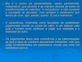    Ela é o centro da personalidade, centro permanente,
    indestrutível, que persiste e se mantém através de todas as
    transformações do indivíduo. A consciência é não somente
    a faculdade de perceber, mas também o sentimento que
    temos de viver, agir, pensar, querer. É una e indivisível.

   A consciência, entendida como faculdade de estabelecer
    julgamentos morais ou juízos de valor, é um atributo pelo
    qual o homem pode conhecer e julgar sua realidade e a
    realidade do outro.

   Os julgamentos feitos pela consciência e as interpretações
    de atos e fatos do cotidiano apresentam limitações, visto que
    estão fundamentados em parâmetros morais que cada um
    estabelece para si.
 